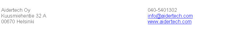 Text Box: Aidertech Oy&nbsp;&nbsp;&nbsp;&nbsp;&nbsp;&nbsp;&nbsp;&nbsp;&nbsp;&nbsp;&nbsp;&nbsp;&nbsp;&nbsp;&nbsp;&nbsp;&nbsp;&nbsp;&nbsp;&nbsp;&nbsp;&nbsp;&nbsp;&nbsp;&nbsp;&nbsp;&nbsp;&nbsp;&nbsp;&nbsp;&nbsp;&nbsp;&nbsp;&nbsp;&nbsp;&nbsp;&nbsp;&nbsp;&nbsp;&nbsp;&nbsp;&nbsp;&nbsp;&nbsp;&nbsp;&nbsp;&nbsp;&nbsp;&nbsp;&nbsp;&nbsp;&nbsp;&nbsp;&nbsp;&nbsp;&nbsp;&nbsp;&nbsp;&nbsp;&nbsp;&nbsp;&nbsp;&nbsp;&nbsp;&nbsp;&nbsp;&nbsp;&nbsp;&nbsp;&nbsp;&nbsp;&nbsp;&nbsp;&nbsp;	&nbsp; 040-5401302
Kuusmiehentie 32 A&nbsp;&nbsp;&nbsp;&nbsp;&nbsp;&nbsp;&nbsp;&nbsp;&nbsp;&nbsp;&nbsp;&nbsp;&nbsp;&nbsp;&nbsp;&nbsp;&nbsp;&nbsp;&nbsp;&nbsp;&nbsp;&nbsp;&nbsp;&nbsp;&nbsp;&nbsp;&nbsp;&nbsp;&nbsp;&nbsp;&nbsp;&nbsp;&nbsp;&nbsp;&nbsp;&nbsp;&nbsp;&nbsp;&nbsp;&nbsp;&nbsp;&nbsp;&nbsp;&nbsp;&nbsp;&nbsp;&nbsp;&nbsp;&nbsp;&nbsp;&nbsp;&nbsp;&nbsp; &nbsp;&nbsp;&nbsp;&nbsp;&nbsp;&nbsp;&nbsp;&nbsp;&nbsp;&nbsp;	&nbsp; info@aidertech.com
00670 Helsinki&nbsp;&nbsp;&nbsp;&nbsp;&nbsp;&nbsp;&nbsp;&nbsp;&nbsp;&nbsp;&nbsp;&nbsp;&nbsp;&nbsp;&nbsp;&nbsp;&nbsp;&nbsp;&nbsp;&nbsp;&nbsp;&nbsp;&nbsp;&nbsp;&nbsp;&nbsp;&nbsp;&nbsp;&nbsp;&nbsp;&nbsp;&nbsp;&nbsp;&nbsp;&nbsp;&nbsp;&nbsp;&nbsp;&nbsp;&nbsp;&nbsp;&nbsp;&nbsp;&nbsp;&nbsp;&nbsp;&nbsp;&nbsp;&nbsp;&nbsp;&nbsp;&nbsp;&nbsp;&nbsp;&nbsp;&nbsp;&nbsp;&nbsp;&nbsp;&nbsp;&nbsp;&nbsp;&nbsp;&nbsp;&nbsp;&nbsp;&nbsp;&nbsp;&nbsp;&nbsp;&nbsp;	&nbsp; www.aidertech.com