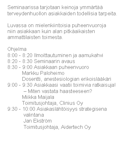 Text Box: Seminaarissa tarjotaan keinoja ymm�rt�� terveydenhuollon asiakkaiden todellisia tarpeita. 
Luvassa on mielenkiintoisia puheenvuoroja niin&nbsp;asiakkaan kuin alan pitk�aikaisten ammattilaisten toimesta.
Ohjelma8:00 - 8:20 Ilmoittautuminen ja aamukahvi
8:20 - 8:30 Seminaarin avaus
8:30 - 9:00 Asiakkaan puheenvuoro
          Markku Paloheimo
          Dosentti, anestesiologian erikoisl��k�ri
9:00 - 9:30 Asiakkaasi vaatii toimivia ratkaisuja!
           � Miten vastata haasteeseen? 
          Miikka Maijala
          Toimitusjohtaja, Clinius Oy
9:30 - 10:00 Asiakasl�ht�isyys strategisena 
           valintana
           Jan Ekstr�m
           Toimitusjohtaja, Aidertech Oy