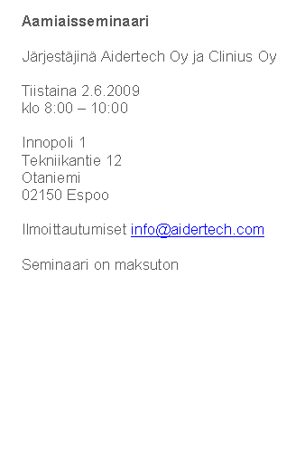 Text Box: Aamiaisseminaari
J�rjest�jin� Aidertech Oy ja Clinius Oy
Tiistaina 2.6.2009
klo 8:00 � 10:00
Innopoli 1
Tekniikantie 12
Otaniemi
02150 Espoo
Ilmoittautumiset info@aidertech.com 
Seminaari on maksuton